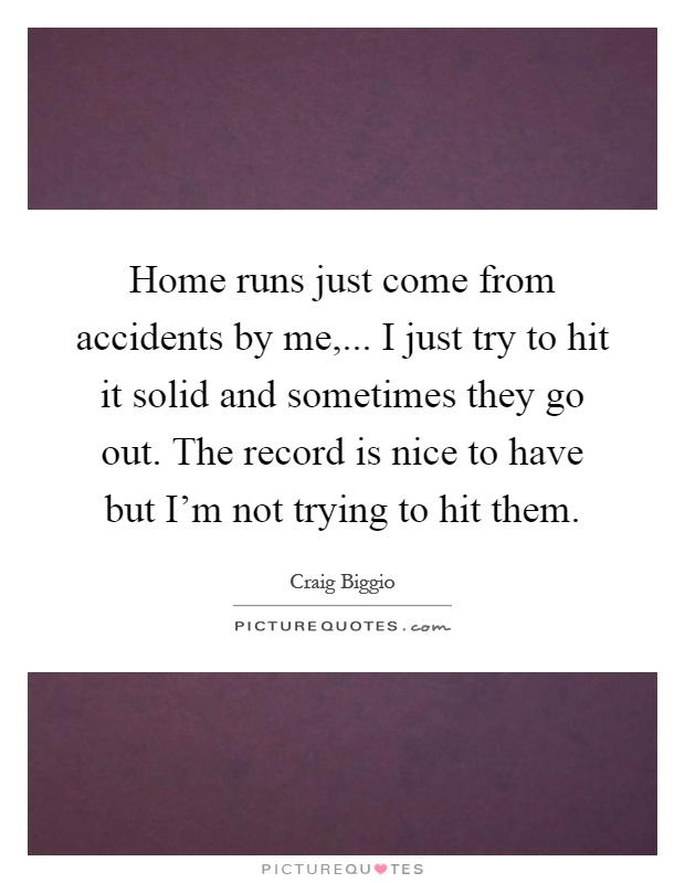 Home runs just come from accidents by me,... I just try to hit it solid and sometimes they go out. The record is nice to have but I'm not trying to hit them Picture Quote #1