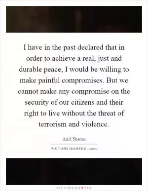 I have in the past declared that in order to achieve a real, just and durable peace, I would be willing to make painful compromises. But we cannot make any compromise on the security of our citizens and their right to live without the threat of terrorism and violence Picture Quote #1