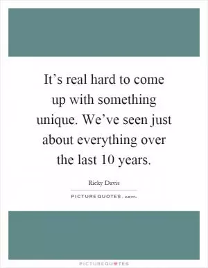 It’s real hard to come up with something unique. We’ve seen just about everything over the last 10 years Picture Quote #1