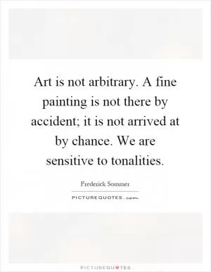 Art is not arbitrary. A fine painting is not there by accident; it is not arrived at by chance. We are sensitive to tonalities Picture Quote #1