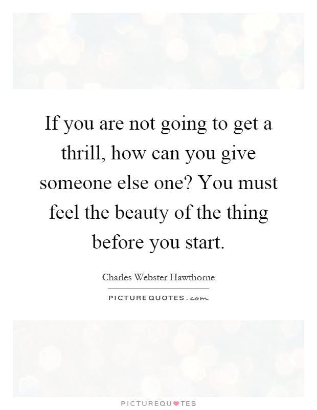 If you are not going to get a thrill, how can you give someone else one? You must feel the beauty of the thing before you start Picture Quote #1