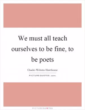 We must all teach ourselves to be fine, to be poets Picture Quote #1