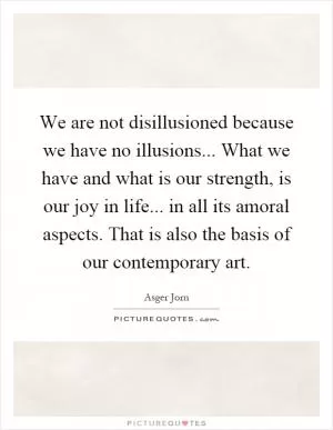 We are not disillusioned because we have no illusions... What we have and what is our strength, is our joy in life... in all its amoral aspects. That is also the basis of our contemporary art Picture Quote #1