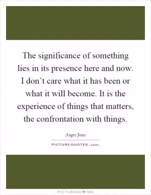 The significance of something lies in its presence here and now. I don’t care what it has been or what it will become. It is the experience of things that matters, the confrontation with things Picture Quote #1