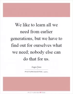 We like to learn all we need from earlier generations, but we have to find out for ourselves what we need; nobody else can do that for us Picture Quote #1