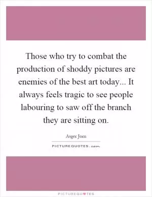 Those who try to combat the production of shoddy pictures are enemies of the best art today... It always feels tragic to see people labouring to saw off the branch they are sitting on Picture Quote #1