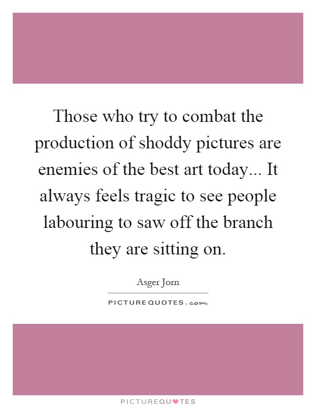 Those who try to combat the production of shoddy pictures are enemies of the best art today... It always feels tragic to see people labouring to saw off the branch they are sitting on Picture Quote #1