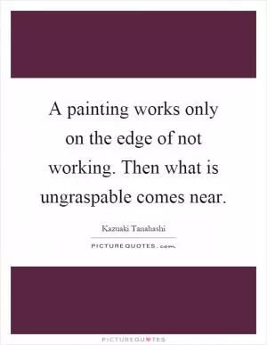 A painting works only on the edge of not working. Then what is ungraspable comes near Picture Quote #1