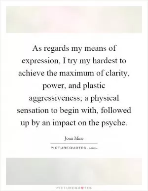 As regards my means of expression, I try my hardest to achieve the maximum of clarity, power, and plastic aggressiveness; a physical sensation to begin with, followed up by an impact on the psyche Picture Quote #1