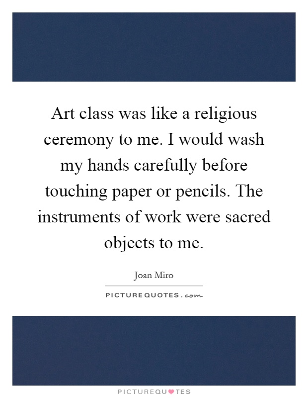 Art class was like a religious ceremony to me. I would wash my hands carefully before touching paper or pencils. The instruments of work were sacred objects to me Picture Quote #1