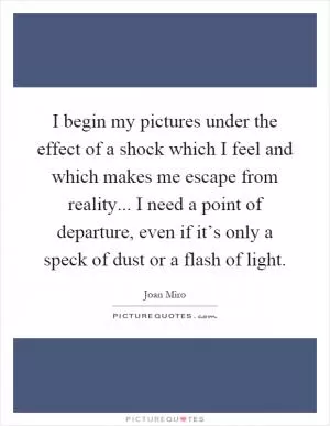 I begin my pictures under the effect of a shock which I feel and which makes me escape from reality... I need a point of departure, even if it’s only a speck of dust or a flash of light Picture Quote #1