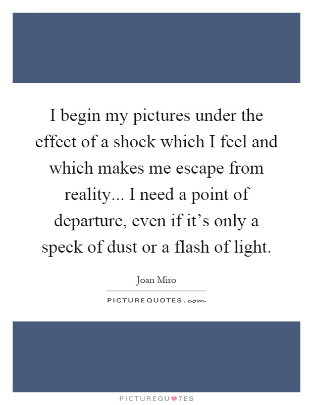 I begin my pictures under the effect of a shock which I feel and which makes me escape from reality... I need a point of departure, even if it's only a speck of dust or a flash of light Picture Quote #1
