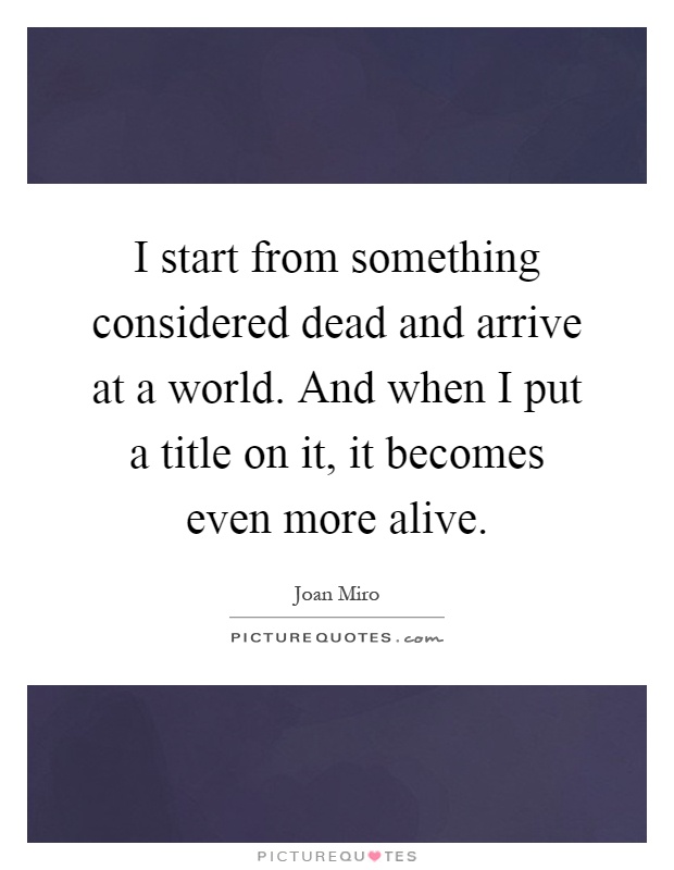 I start from something considered dead and arrive at a world. And when I put a title on it, it becomes even more alive Picture Quote #1