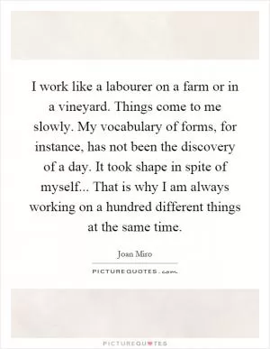I work like a labourer on a farm or in a vineyard. Things come to me slowly. My vocabulary of forms, for instance, has not been the discovery of a day. It took shape in spite of myself... That is why I am always working on a hundred different things at the same time Picture Quote #1