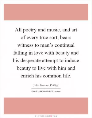 All poetry and music, and art of every true sort, bears witness to man’s continual falling in love with beauty and his desperate attempt to induce beauty to live with him and enrich his common life Picture Quote #1