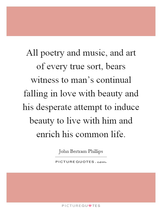 All poetry and music, and art of every true sort, bears witness to man's continual falling in love with beauty and his desperate attempt to induce beauty to live with him and enrich his common life Picture Quote #1