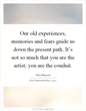 Our old experiences, memories and fears guide us down the present path. It’s not so much that you are the artist; you are the conduit Picture Quote #1