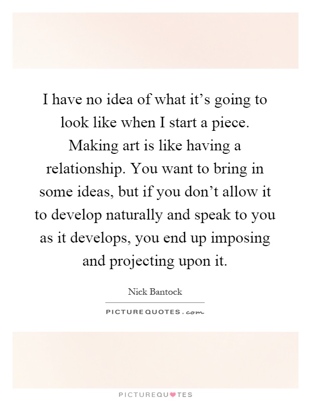 I have no idea of what it's going to look like when I start a piece. Making art is like having a relationship. You want to bring in some ideas, but if you don't allow it to develop naturally and speak to you as it develops, you end up imposing and projecting upon it Picture Quote #1