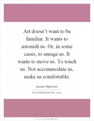 Art doesn’t want to be familiar. It wants to astonish us. Or, in some cases, to enrage us. It wants to move us. To touch us. Not accommodate us, make us comfortable Picture Quote #1