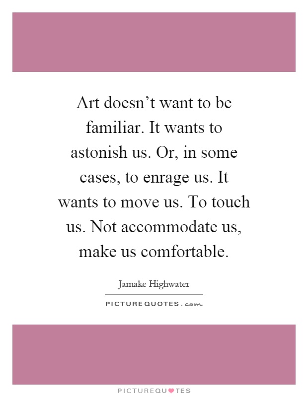 Art doesn't want to be familiar. It wants to astonish us. Or, in some cases, to enrage us. It wants to move us. To touch us. Not accommodate us, make us comfortable Picture Quote #1