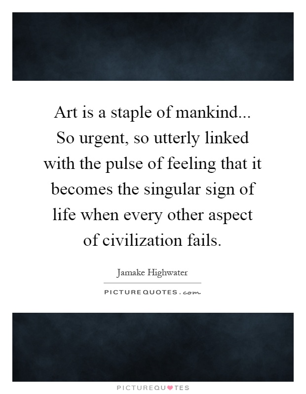 Art is a staple of mankind... So urgent, so utterly linked with the pulse of feeling that it becomes the singular sign of life when every other aspect of civilization fails Picture Quote #1