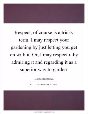 Respect, of course is a tricky term. I may respect your gardening by just letting you get on with it. Or, I may respect it by admiring it and regarding it as a superior way to garden Picture Quote #1