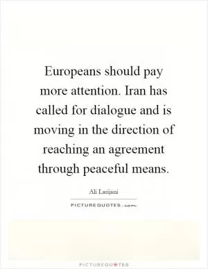 Europeans should pay more attention. Iran has called for dialogue and is moving in the direction of reaching an agreement through peaceful means Picture Quote #1