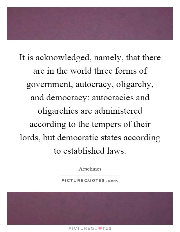 It is acknowledged, namely, that there are in the world three forms of government, autocracy, oligarchy, and democracy: autocracies and oligarchies are administered according to the tempers of their lords, but democratic states according to established laws Picture Quote #1