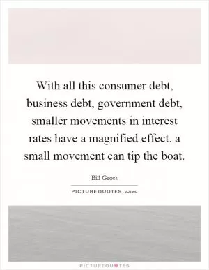 With all this consumer debt, business debt, government debt, smaller movements in interest rates have a magnified effect. a small movement can tip the boat Picture Quote #1