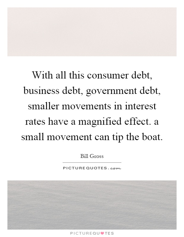 With all this consumer debt, business debt, government debt, smaller movements in interest rates have a magnified effect. a small movement can tip the boat Picture Quote #1