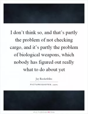 I don’t think so, and that’s partly the problem of not checking cargo, and it’s partly the problem of biological weapons, which nobody has figured out really what to do about yet Picture Quote #1