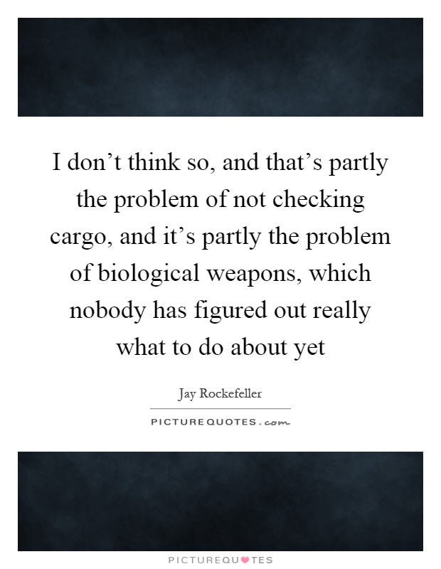 I don't think so, and that's partly the problem of not checking cargo, and it's partly the problem of biological weapons, which nobody has figured out really what to do about yet Picture Quote #1