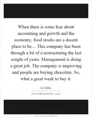 When there is some fear about accounting and growth and the economy, food stocks are a decent place to be,... This company has been through a bit of a restructuring the last couple of years. Management is doing a great job. The company is improving and people are buying chocolate. So, what a great week to buy it Picture Quote #1
