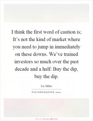 I think the first word of caution is; It’s not the kind of market where you need to jump in immediately on these downs. We’ve trained investors so much over the past decade and a half: Buy the dip, buy the dip Picture Quote #1