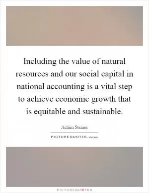 Including the value of natural resources and our social capital in national accounting is a vital step to achieve economic growth that is equitable and sustainable Picture Quote #1