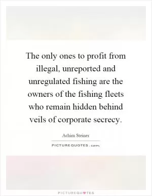 The only ones to profit from illegal, unreported and unregulated fishing are the owners of the fishing fleets who remain hidden behind veils of corporate secrecy Picture Quote #1