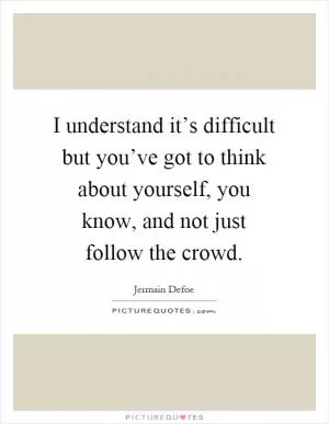 I understand it’s difficult but you’ve got to think about yourself, you know, and not just follow the crowd Picture Quote #1