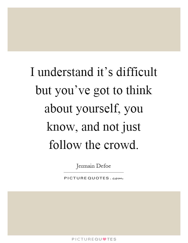I understand it's difficult but you've got to think about yourself, you know, and not just follow the crowd Picture Quote #1