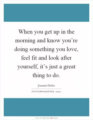 When you get up in the morning and know you’re doing something you love, feel fit and look after yourself, it’s just a great thing to do Picture Quote #1