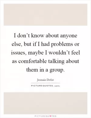 I don’t know about anyone else, but if I had problems or issues, maybe I wouldn’t feel as comfortable talking about them in a group Picture Quote #1