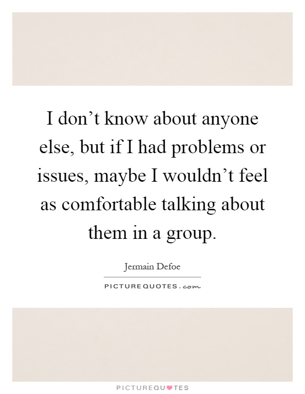 I don't know about anyone else, but if I had problems or issues, maybe I wouldn't feel as comfortable talking about them in a group Picture Quote #1