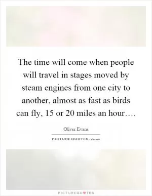 The time will come when people will travel in stages moved by steam engines from one city to another, almost as fast as birds can fly, 15 or 20 miles an hour… Picture Quote #1