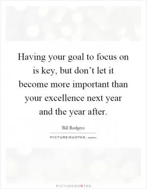 Having your goal to focus on is key, but don’t let it become more important than your excellence next year and the year after Picture Quote #1