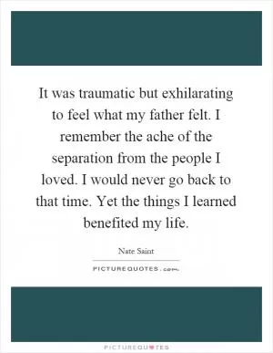 It was traumatic but exhilarating to feel what my father felt. I remember the ache of the separation from the people I loved. I would never go back to that time. Yet the things I learned benefited my life Picture Quote #1