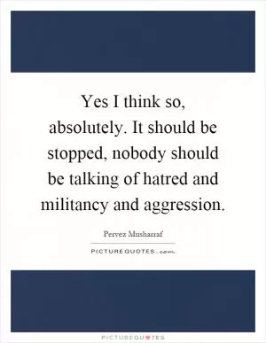 Yes I think so, absolutely. It should be stopped, nobody should be talking of hatred and militancy and aggression Picture Quote #1