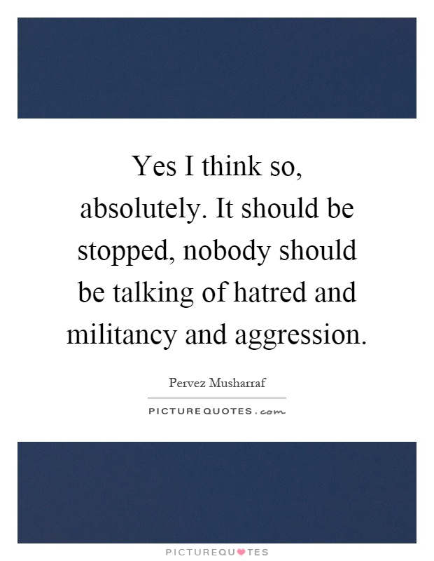 Yes I think so, absolutely. It should be stopped, nobody should be talking of hatred and militancy and aggression Picture Quote #1