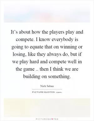 It’s about how the players play and compete. I know everybody is going to equate that on winning or losing, like they always do, but if we play hard and compete well in the game.. then I think we are building on something Picture Quote #1