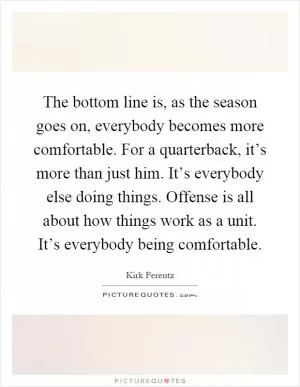 The bottom line is, as the season goes on, everybody becomes more comfortable. For a quarterback, it’s more than just him. It’s everybody else doing things. Offense is all about how things work as a unit. It’s everybody being comfortable Picture Quote #1