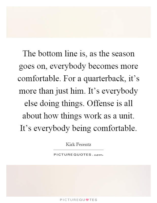 The bottom line is, as the season goes on, everybody becomes more comfortable. For a quarterback, it's more than just him. It's everybody else doing things. Offense is all about how things work as a unit. It's everybody being comfortable Picture Quote #1