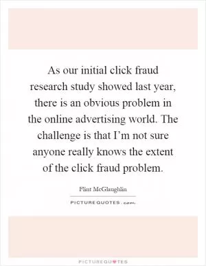As our initial click fraud research study showed last year, there is an obvious problem in the online advertising world. The challenge is that I’m not sure anyone really knows the extent of the click fraud problem Picture Quote #1